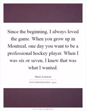 Since the beginning, I always loved the game. When you grow up in Montreal, one day you want to be a professional hockey player. When I was six or seven, I knew that was what I wanted Picture Quote #1
