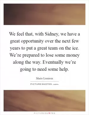 We feel that, with Sidney, we have a great opportunity over the next few years to put a great team on the ice. We’re prepared to lose some money along the way. Eventually we’re going to need some help Picture Quote #1
