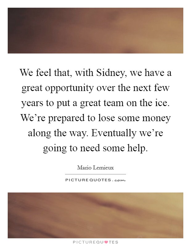 We feel that, with Sidney, we have a great opportunity over the next few years to put a great team on the ice. We're prepared to lose some money along the way. Eventually we're going to need some help Picture Quote #1