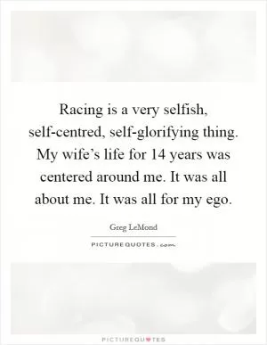 Racing is a very selfish, self-centred, self-glorifying thing. My wife’s life for 14 years was centered around me. It was all about me. It was all for my ego Picture Quote #1