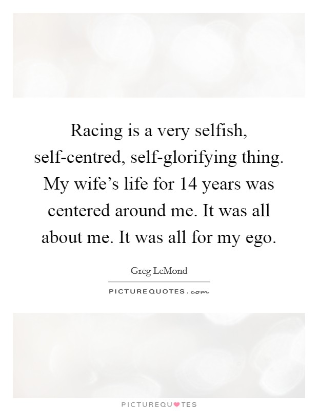 Racing is a very selfish, self-centred, self-glorifying thing. My wife’s life for 14 years was centered around me. It was all about me. It was all for my ego Picture Quote #1