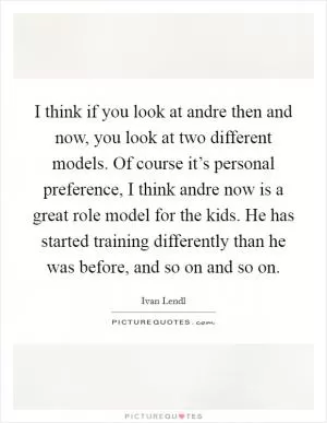 I think if you look at andre then and now, you look at two different models. Of course it’s personal preference, I think andre now is a great role model for the kids. He has started training differently than he was before, and so on and so on Picture Quote #1