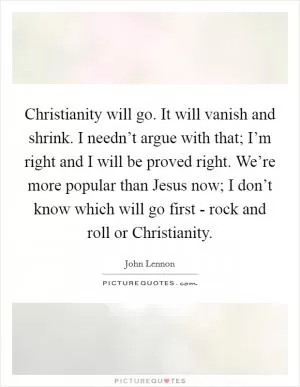 Christianity will go. It will vanish and shrink. I needn’t argue with that; I’m right and I will be proved right. We’re more popular than Jesus now; I don’t know which will go first - rock and roll or Christianity Picture Quote #1