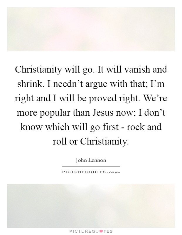 Christianity will go. It will vanish and shrink. I needn't argue with that; I'm right and I will be proved right. We're more popular than Jesus now; I don't know which will go first - rock and roll or Christianity Picture Quote #1