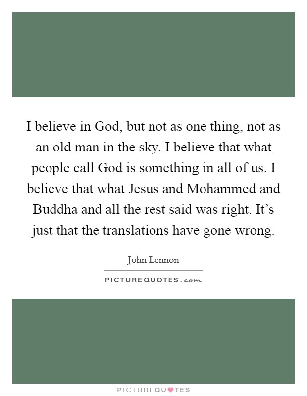 I believe in God, but not as one thing, not as an old man in the sky. I believe that what people call God is something in all of us. I believe that what Jesus and Mohammed and Buddha and all the rest said was right. It’s just that the translations have gone wrong Picture Quote #1