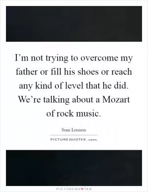 I’m not trying to overcome my father or fill his shoes or reach any kind of level that he did. We’re talking about a Mozart of rock music Picture Quote #1