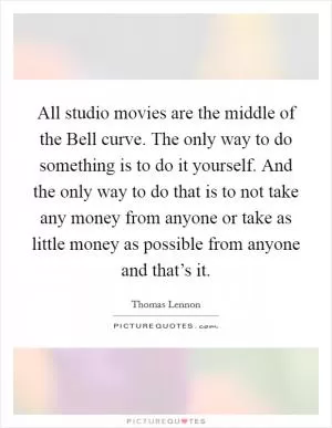 All studio movies are the middle of the Bell curve. The only way to do something is to do it yourself. And the only way to do that is to not take any money from anyone or take as little money as possible from anyone and that’s it Picture Quote #1