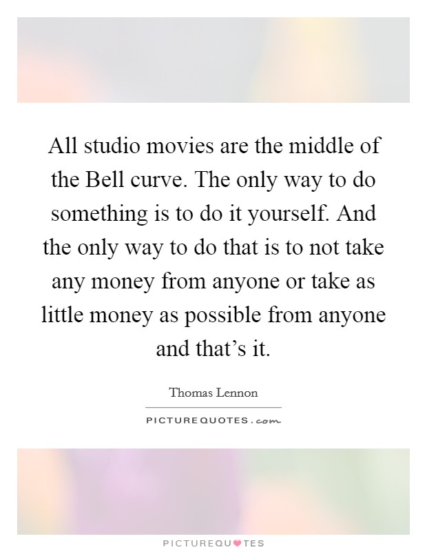 All studio movies are the middle of the Bell curve. The only way to do something is to do it yourself. And the only way to do that is to not take any money from anyone or take as little money as possible from anyone and that's it Picture Quote #1