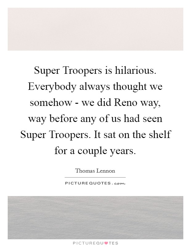 Super Troopers is hilarious. Everybody always thought we somehow - we did Reno way, way before any of us had seen Super Troopers. It sat on the shelf for a couple years Picture Quote #1