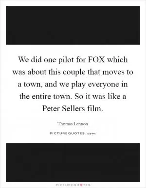 We did one pilot for FOX which was about this couple that moves to a town, and we play everyone in the entire town. So it was like a Peter Sellers film Picture Quote #1