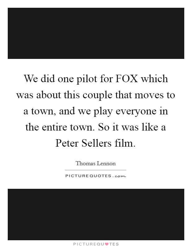 We did one pilot for FOX which was about this couple that moves to a town, and we play everyone in the entire town. So it was like a Peter Sellers film Picture Quote #1