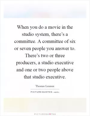When you do a movie in the studio system, there’s a committee. A committee of six or seven people you answer to. There’s two or three producers, a studio executive and one or two people above that studio executive Picture Quote #1