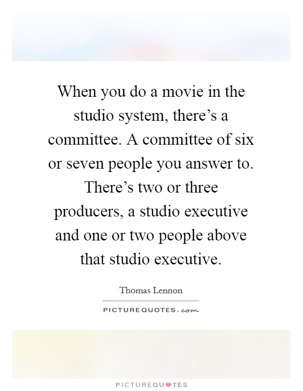 When you do a movie in the studio system, there's a committee. A committee of six or seven people you answer to. There's two or three producers, a studio executive and one or two people above that studio executive Picture Quote #1