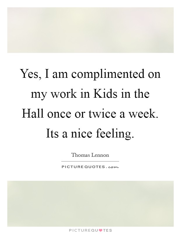 Yes, I am complimented on my work in Kids in the Hall once or twice a week. Its a nice feeling Picture Quote #1