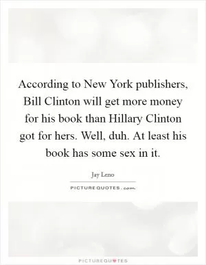 According to New York publishers, Bill Clinton will get more money for his book than Hillary Clinton got for hers. Well, duh. At least his book has some sex in it Picture Quote #1