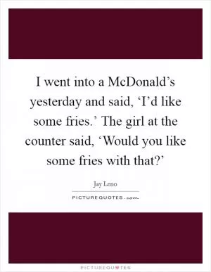I went into a McDonald’s yesterday and said, ‘I’d like some fries.’ The girl at the counter said, ‘Would you like some fries with that?’ Picture Quote #1