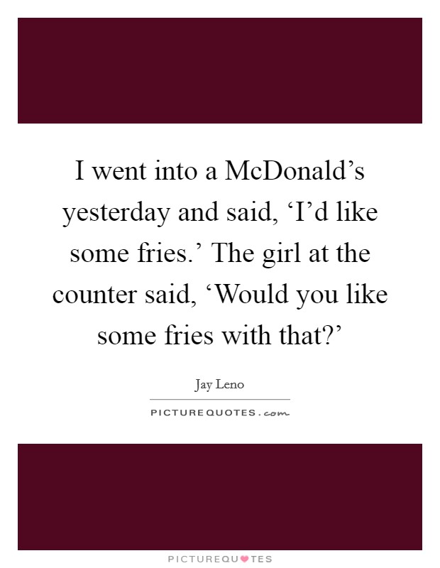 I went into a McDonald's yesterday and said, ‘I'd like some fries.' The girl at the counter said, ‘Would you like some fries with that?' Picture Quote #1