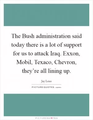 The Bush administration said today there is a lot of support for us to attack Iraq. Exxon, Mobil, Texaco, Chevron, they’re all lining up Picture Quote #1