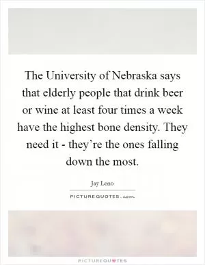 The University of Nebraska says that elderly people that drink beer or wine at least four times a week have the highest bone density. They need it - they’re the ones falling down the most Picture Quote #1