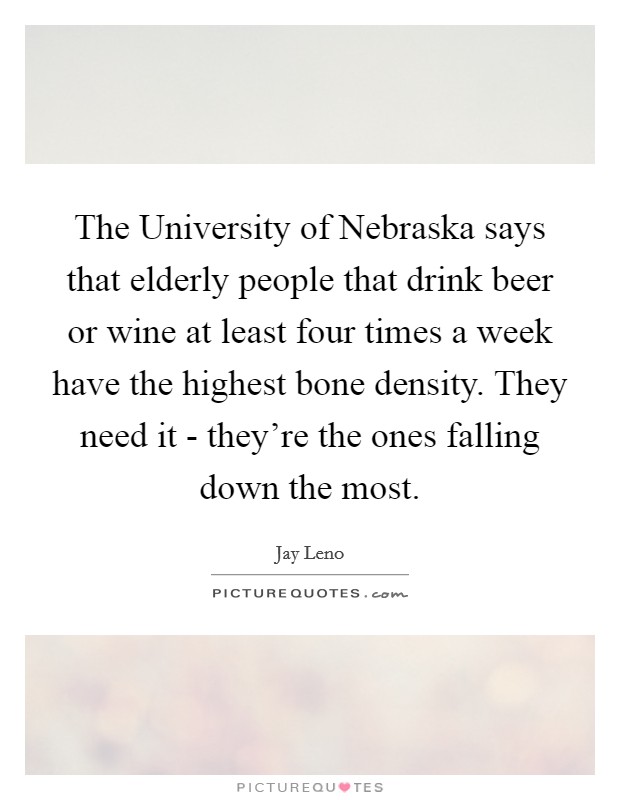 The University of Nebraska says that elderly people that drink beer or wine at least four times a week have the highest bone density. They need it - they're the ones falling down the most Picture Quote #1