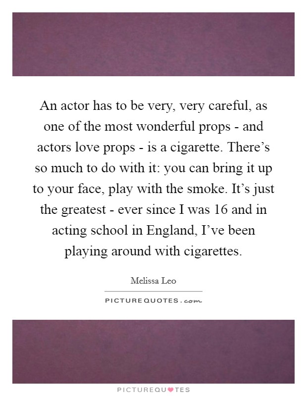 An actor has to be very, very careful, as one of the most wonderful props - and actors love props - is a cigarette. There's so much to do with it: you can bring it up to your face, play with the smoke. It's just the greatest - ever since I was 16 and in acting school in England, I've been playing around with cigarettes Picture Quote #1