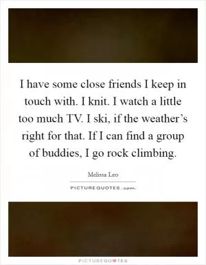 I have some close friends I keep in touch with. I knit. I watch a little too much TV. I ski, if the weather’s right for that. If I can find a group of buddies, I go rock climbing Picture Quote #1