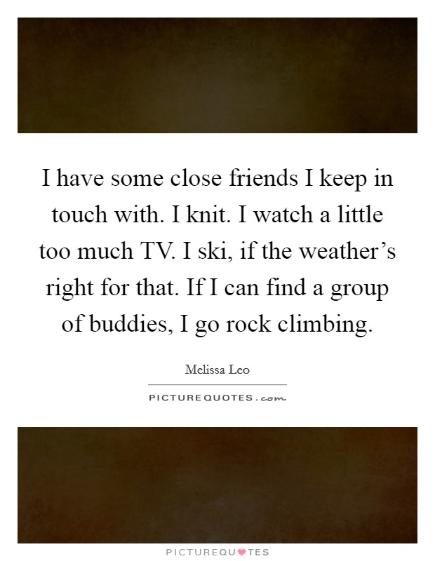 I have some close friends I keep in touch with. I knit. I watch a little too much TV. I ski, if the weather's right for that. If I can find a group of buddies, I go rock climbing Picture Quote #1