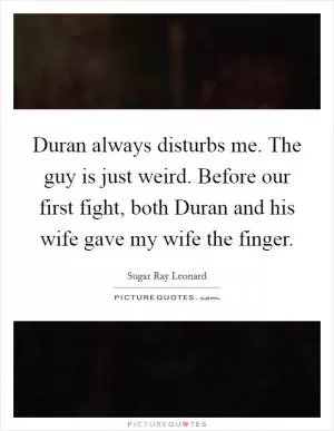 Duran always disturbs me. The guy is just weird. Before our first fight, both Duran and his wife gave my wife the finger Picture Quote #1