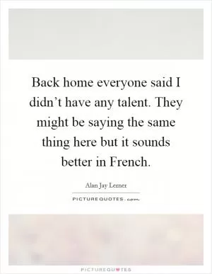 Back home everyone said I didn’t have any talent. They might be saying the same thing here but it sounds better in French Picture Quote #1