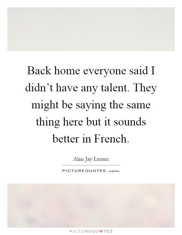 Back home everyone said I didn't have any talent. They might be saying the same thing here but it sounds better in French Picture Quote #1