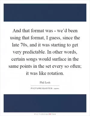 And that format was - we’d been using that format, I guess, since the late  70s, and it was starting to get very predictable. In other words, certain songs would surface in the same points in the set every so often; it was like rotation Picture Quote #1