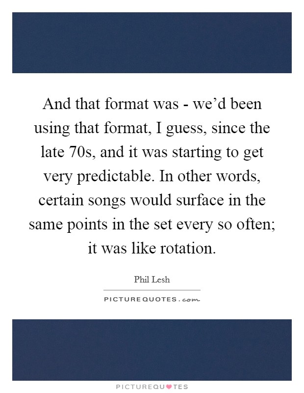 And that format was - we'd been using that format, I guess, since the late  70s, and it was starting to get very predictable. In other words, certain songs would surface in the same points in the set every so often; it was like rotation Picture Quote #1