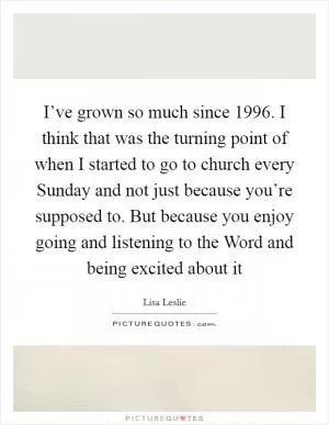 I’ve grown so much since 1996. I think that was the turning point of when I started to go to church every Sunday and not just because you’re supposed to. But because you enjoy going and listening to the Word and being excited about it Picture Quote #1