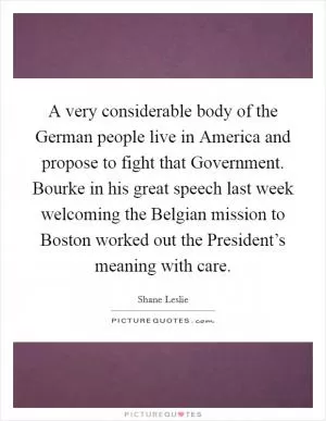 A very considerable body of the German people live in America and propose to fight that Government. Bourke in his great speech last week welcoming the Belgian mission to Boston worked out the President’s meaning with care Picture Quote #1