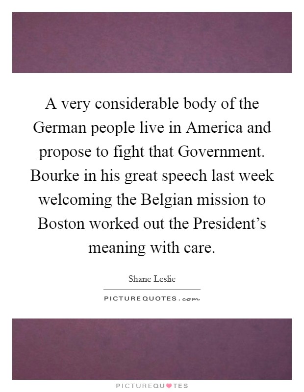 A very considerable body of the German people live in America and propose to fight that Government. Bourke in his great speech last week welcoming the Belgian mission to Boston worked out the President's meaning with care Picture Quote #1