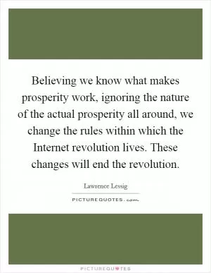 Believing we know what makes prosperity work, ignoring the nature of the actual prosperity all around, we change the rules within which the Internet revolution lives. These changes will end the revolution Picture Quote #1