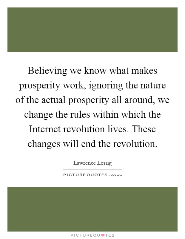 Believing we know what makes prosperity work, ignoring the nature of the actual prosperity all around, we change the rules within which the Internet revolution lives. These changes will end the revolution Picture Quote #1