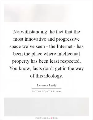 Notwithstanding the fact that the most innovative and progressive space we’ve seen - the Internet - has been the place where intellectual property has been least respected. You know, facts don’t get in the way of this ideology Picture Quote #1
