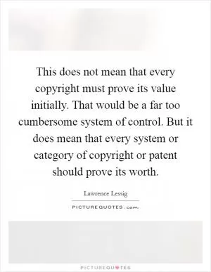 This does not mean that every copyright must prove its value initially. That would be a far too cumbersome system of control. But it does mean that every system or category of copyright or patent should prove its worth Picture Quote #1