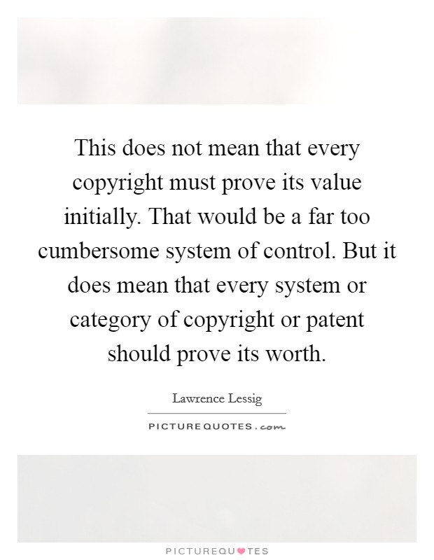 This does not mean that every copyright must prove its value initially. That would be a far too cumbersome system of control. But it does mean that every system or category of copyright or patent should prove its worth Picture Quote #1