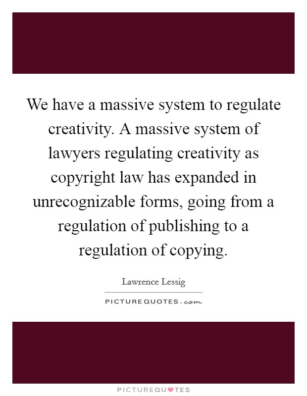We have a massive system to regulate creativity. A massive system of lawyers regulating creativity as copyright law has expanded in unrecognizable forms, going from a regulation of publishing to a regulation of copying Picture Quote #1