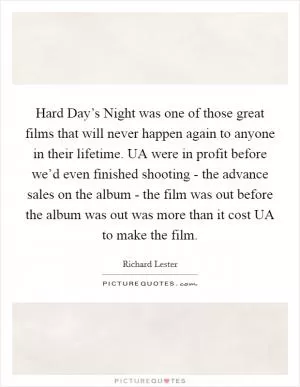 Hard Day’s Night was one of those great films that will never happen again to anyone in their lifetime. UA were in profit before we’d even finished shooting - the advance sales on the album - the film was out before the album was out was more than it cost UA to make the film Picture Quote #1