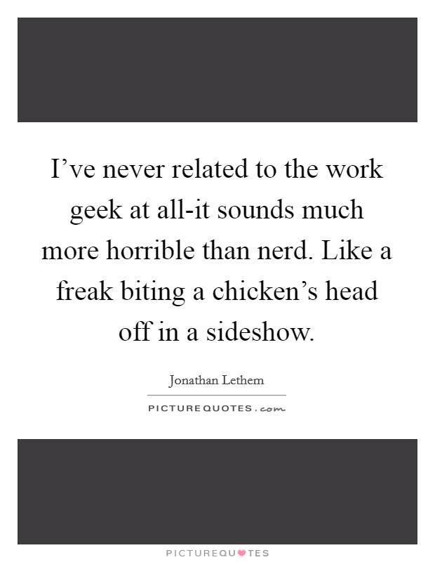 I’ve never related to the work geek at all-it sounds much more horrible than nerd. Like a freak biting a chicken’s head off in a sideshow Picture Quote #1