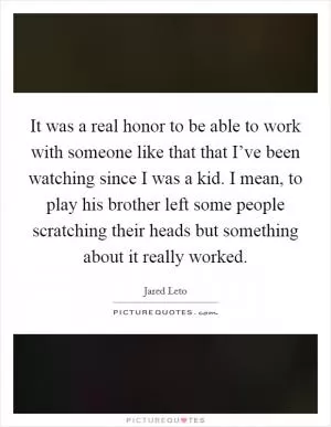 It was a real honor to be able to work with someone like that that I’ve been watching since I was a kid. I mean, to play his brother left some people scratching their heads but something about it really worked Picture Quote #1