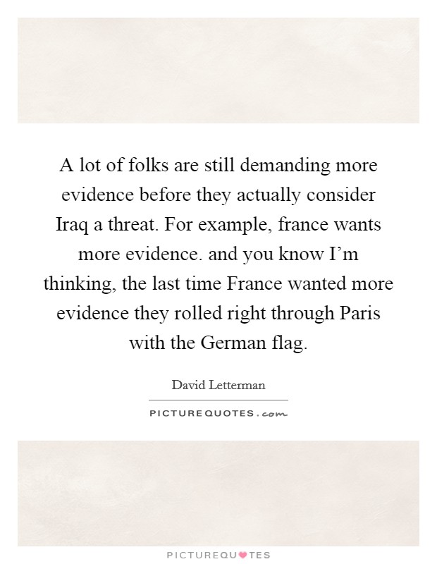 A lot of folks are still demanding more evidence before they actually consider Iraq a threat. For example, france wants more evidence. and you know I'm thinking, the last time France wanted more evidence they rolled right through Paris with the German flag Picture Quote #1