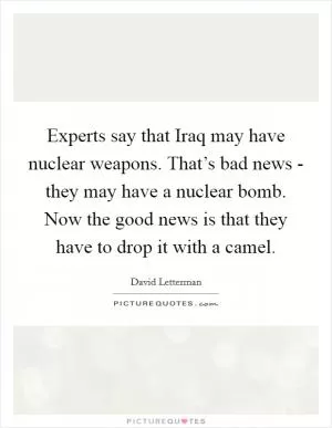 Experts say that Iraq may have nuclear weapons. That’s bad news - they may have a nuclear bomb. Now the good news is that they have to drop it with a camel Picture Quote #1