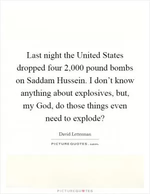 Last night the United States dropped four 2,000 pound bombs on Saddam Hussein. I don’t know anything about explosives, but, my God, do those things even need to explode? Picture Quote #1
