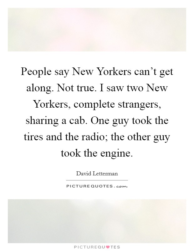People say New Yorkers can't get along. Not true. I saw two New Yorkers, complete strangers, sharing a cab. One guy took the tires and the radio; the other guy took the engine Picture Quote #1