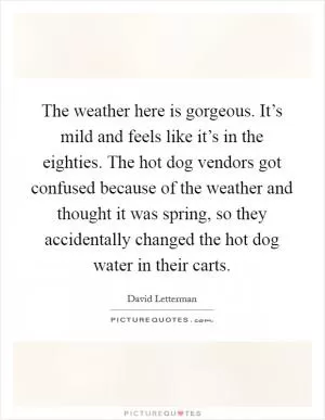 The weather here is gorgeous. It’s mild and feels like it’s in the eighties. The hot dog vendors got confused because of the weather and thought it was spring, so they accidentally changed the hot dog water in their carts Picture Quote #1