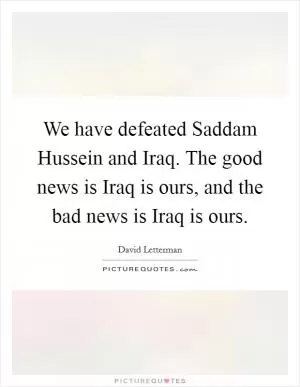 We have defeated Saddam Hussein and Iraq. The good news is Iraq is ours, and the bad news is Iraq is ours Picture Quote #1